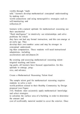visible through “math
talk.” learners develop mathematical conceptual understanding
by making real-
world connections and using metacognitive strategies such as
self-monitoring and
reflection.25
learners with a natural aptitude for mathematical reasoning use
their unschooled
“fluid intelligence” to intuitively see relationships and solve
problems for which
they have not had any formal instruction, and this can emerge at
an early age. They
develop their own number sense and may be stronger in
conceptual understand-
ing than computation. These students will need instructional
adaptations, including
acceleration and enrichment.26
By creating and assessing mathematical reasoning talent-
targeted teaching and learn-
ing goals, all learners have focused opportunities for this
aptitude to emerge, prog-
ress, and advance.
Create a Mathematical Reasoning Talent Goal
The sample talent goal for mathematical reasoning requires
students to solve a real-
world problem related to their Healthy Community by Design
proposal (see Figure
5.8). Students must accurately apply mathematical knowledge
and select strategies
to calculate the surface area of a building in order to determine
the amount and
cost of ecofriendly material needed to cover the exterior. Once
 