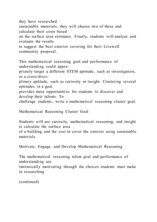they have researched
sustainable materials, they will choose two of these and
calculate their costs based
on the surface area estimates. Finally, students will analyze and
evaluate the results
to suggest the best exterior covering for their Livewell
community proposal.
This mathematical reasoning goal and performance of
understanding could appro-
priately target a different STEM aptitude, such as investigation,
or a cross-disci-
plinary aptitude, such as curiosity or insight. Clustering several
aptitudes in a goal
provides more opportunities for students to discover and
develop their talents. To
challenge students, write a mathematical reasoning cluster goal.
Mathematical Reasoning Cluster Goal
Students will use curiosity, mathematical reasoning, and insight
to calculate the surface area
of a building and the cost to cover the exterior using sustainable
materials.
Motivate, Engage, and Develop Mathematical Reasoning
The mathematical reasoning talent goal and performance of
understanding are
intrinsically motivating through the choices students must make
in researching
(continued)
 