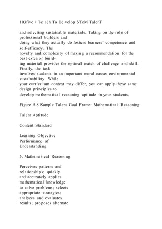 103five • Te ach To De velop STeM TalenT
and selecting sustainable materials. Taking on the role of
professional builders and
doing what they actually do fosters learners’ competence and
self-efficacy. The
novelty and complexity of making a recommendation for the
best exterior build-
ing material provides the optimal match of challenge and skill.
Finally, the task
involves students in an important moral cause: environmental
sustainability. While
your curriculum context may differ, you can apply these same
design principles to
develop mathematical reasoning aptitude in your students.
Figure 5.8 Sample Talent Goal Frame: Mathematical Reasoning
Talent Aptitude
Content Standard
Learning Objective
Performance of
Understanding
5. Mathematical Reasoning
Perceives patterns and
relationships; quickly
and accurately applies
mathematical knowledge
to solve problems; selects
appropriate strategies;
analyzes and evaluates
results; proposes alternate
 