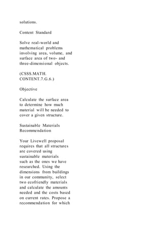 solutions.
Content Standard
Solve real-world and
mathematical problems
involving area, volume, and
surface area of two- and
three-dimensional objects.
(CSSS.MATH.
CONTENT.7.G.6.)
Objective
Calculate the surface area
to determine how much
material will be needed to
cover a given structure.
Sustainable Materials
Recommendation
Your Livewell proposal
requires that all structures
are covered using
sustainable materials
such as the ones we have
researched. Using the
dimensions from buildings
in our community, select
two ecofriendly materials
and calculate the amounts
needed and the costs based
on current rates. Propose a
recommendation for which
 