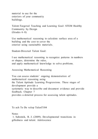 material to use for the
exteriors of your community
buildings.
Talent-Targeted Teaching and Learning Goal: STEM Healthy
Community by Design
(Grades 6–8)
Use mathematical reasoning to calculate surface area of a
building and the cost to cover the
exterior using sustainable materials.
Student-Directed Talent Goal:
I use mathematical reasoning to recognize patterns in numbers
or shapes, determine the rules,
and apply mathematical knowledge to solve problems.
Assessing Mathematical Reasoning
You can assess students’ ongoing demonstration of
mathematical reasoning using
the Talent Aptitude Learning Progressions. These stages of
development provide a
systematic way to describe and document evidence and provide
feedback. Chapter 7
provides a detailed process for assessing talent aptitudes.
Te ach To De velop TalenT104
Notes
1. Subotnik, R. J. (2009). Developmental transitions in
giftedness and talent: Adolescence
 