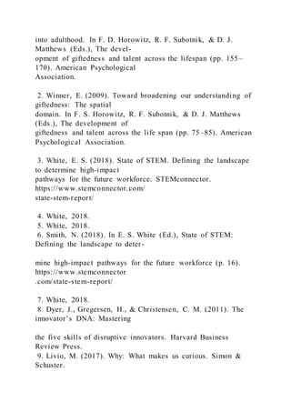 into adulthood. In F. D. Horowitz, R. F. Subotnik, & D. J.
Matthews (Eds.), The devel-
opment of giftedness and talent across the lifespan (pp. 155–
170). American Psychological
Association.
2. Winner, E. (2009). Toward broadening our understanding of
giftedness: The spatial
domain. In F. S. Horowitz, R. F. Subotnik, & D. J. Matthews
(Eds.), The development of
giftedness and talent across the life span (pp. 75–85). American
Psychological Association.
3. White, E. S. (2018). State of STEM. Defining the landscape
to determine high-impact
pathways for the future workforce. STEMconnector.
https://www.stemconnector.com/
state-stem-report/
4. White, 2018.
5. White, 2018.
6. Smith, N. (2018). In E. S. White (Ed.), State of STEM:
Defining the landscape to deter-
mine high-impact pathways for the future workforce (p. 16).
https://www.stemconnector
.com/state-stem-report/
7. White, 2018.
8. Dyer, J., Gregersen, H., & Christensen, C. M. (2011). The
innovator’s DNA: Mastering
the five skills of disruptive innovators. Harvard Business
Review Press.
9. Livio, M. (2017). Why: What makes us curious. Simon &
Schuster.
 
