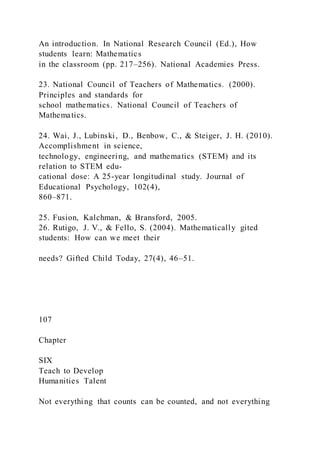 An introduction. In National Research Council (Ed.), How
students learn: Mathematics
in the classroom (pp. 217–256). National Academies Press.
23. National Council of Teachers of Mathematics. (2000).
Principles and standards for
school mathematics. National Council of Teachers of
Mathematics.
24. Wai, J., Lubinski, D., Benbow, C., & Steiger, J. H. (2010).
Accomplishment in science,
technology, engineering, and mathematics (STEM) and its
relation to STEM edu-
cational dose: A 25-year longitudinal study. Journal of
Educational Psychology, 102(4),
860–871.
25. Fusion, Kalchman, & Bransford, 2005.
26. Rutigo, J. V., & Fello, S. (2004). Mathematically gited
students: How can we meet their
needs? Gifted Child Today, 27(4), 46–51.
107
Chapter
SIX
Teach to Develop
Humanities Talent
Not everything that counts can be counted, and not everything
 
