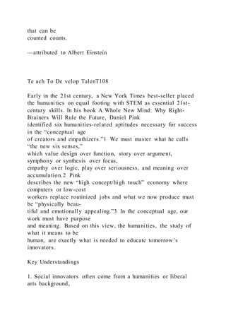 that can be
counted counts.
—attributed to Albert Einstein
Te ach To De velop TalenT108
Early in the 21st century, a New York Times best-seller placed
the humanities on equal footing with STEM as essential 21st-
century skills. In his book A Whole New Mind: Why Right-
Brainers Will Rule the Future, Daniel Pink
identified six humanities-related aptitudes necessary for success
in the “conceptual age
of creators and empathizers.”1 We must master what he calls
“the new six senses,”
which value design over function, story over argument,
symphony or synthesis over focus,
empathy over logic, play over seriousness, and meaning over
accumulation.2 Pink
describes the new “high concept/high touch” economy where
computers or low-cost
workers replace routinized jobs and what we now produce must
be “physically beau-
tiful and emotionally appealing.”3 In the conceptual age, our
work must have purpose
and meaning. Based on this view, the humanities, the study of
what it means to be
human, are exactly what is needed to educate tomorrow’s
innovators.
Key Understandings
1. Social innovators often come from a humanities or liberal
arts background,
 