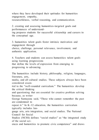 where they have developed their aptitudes for humanities
engagement, empathy,
resourcefulness, verbal reasoning, and communication.
2. creating and assessing humanities-targeted goals and
performances of understand-
ing prepares students for successful citizenship and careers in
the conceptual age.
3. humanities talent goals foster intrinsic motivation and
engagement through
choice, challenge, personal relevance, involvement, and
authentic application.
4. Teachers and students can assess humanities talent goals
using learning progressions
that define the levels of expression from emerging to
progressing to advancing.
The humanities include history, philosophy, religion, languages,
literature, arts,
media, and all cultural studies. These subjects always have been
considered essen-
tial to the “well-rounded curriculum.” The humanities develop
the critical thinking
and questioning that are essential for creative problem solving
because, as writer
George Santayana said, “Those who cannot remember the past
are condemned to
repeat it.” In K–12 education, the humanities curriculum
typically includes lan-
guage arts, arts integration, and social studies. The National
Council for Social
Studies (NCSS) defines “social studies” as “the integrated study
of the social sci-
ences and humanities to promote civic competence” and draws
 
