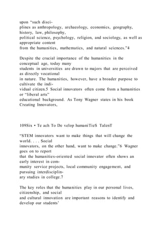 upon “such disci-
plines as anthropology, archaeology, economics, geography,
history, law, philosophy,
political science, psychology, religion, and sociology, as well as
appropriate content
from the humanities, mathematics, and natural sciences.”4
Despite the crucial importance of the humanities in the
conceptual age, today many
students in universities are drawn to majors that are perceived
as directly vocational
in nature. The humanities, however, have a broader purpose to
cultivate the indi-
vidual citizen.5 Social innovators often come from a humanities
or “liberal arts”
educational background. As Tony Wagner states in his book
Creating Innovators,
109Six • Te ach To De velop humaniTieS TalenT
“STEM innovators want to make things that will change the
world. . . . Social
innovators, on the other hand, want to make change.”6 Wagner
goes on to report
that the humanities-oriented social innovator often shows an
early interest in com-
munity service projects, local community engagement, and
pursuing interdisciplin-
ary studies in college.7
The key roles that the humanities play in our personal lives,
citizenship, and social
and cultural innovation are important reasons to identify and
develop our students’
 