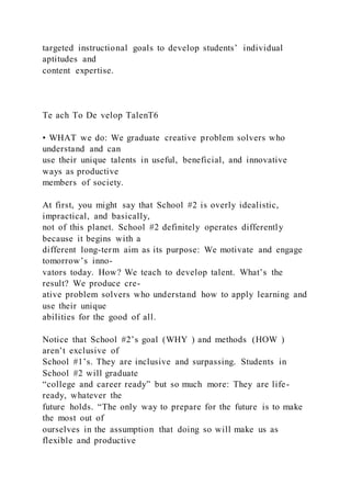 targeted instructional goals to develop students’ individual
aptitudes and
content expertise.
Te ach To De velop TalenT6
• WHAT we do: We graduate creative problem solvers who
understand and can
use their unique talents in useful, beneficial, and innovative
ways as productive
members of society.
At first, you might say that School #2 is overly idealistic,
impractical, and basically,
not of this planet. School #2 definitely operates differently
because it begins with a
different long-term aim as its purpose: We motivate and engage
tomorrow’s inno-
vators today. How? We teach to develop talent. What’s the
result? We produce cre-
ative problem solvers who understand how to apply learning and
use their unique
abilities for the good of all.
Notice that School #2’s goal (WHY ) and methods (HOW )
aren’t exclusive of
School #1’s. They are inclusive and surpassing. Students in
School #2 will graduate
“college and career ready” but so much more: They are life-
ready, whatever the
future holds. “The only way to prepare for the future is to make
the most out of
ourselves in the assumption that doing so will make us as
flexible and productive
 