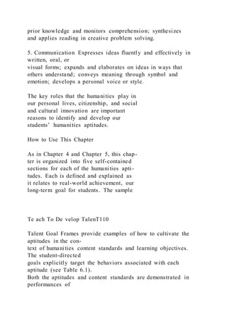 prior knowledge and monitors comprehension; synthesizes
and applies reading in creative problem solving.
5. Communication Expresses ideas fluently and effectively in
written, oral, or
visual forms; expands and elaborates on ideas in ways that
others understand; conveys meaning through symbol and
emotion; develops a personal voice or style.
The key roles that the humanities play in
our personal lives, citizenship, and social
and cultural innovation are important
reasons to identify and develop our
students’ humanities aptitudes.
How to Use This Chapter
As in Chapter 4 and Chapter 5, this chap-
ter is organized into five self-contained
sections for each of the humanities apti-
tudes. Each is defined and explained as
it relates to real-world achievement, our
long-term goal for students. The sample
Te ach To De velop TalenT110
Talent Goal Frames provide examples of how to cultivate the
aptitudes in the con-
text of humanities content standards and learning objectives.
The student-directed
goals explicitly target the behaviors associated with each
aptitude (see Table 6.1).
Both the aptitudes and content standards are demonstrated in
performances of
 