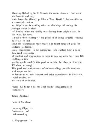 Shooting Kabul by N. H. Senzai, the main character Fadi uses
his favorite and only
book From the Mixed-Up Files of Mrs. Basil E. Frankweiler as
a source of comfort
and inspiration in dealing with the challenge of having his
younger sister Miriam
left behind when the family was fleeing from Afghanistan. In
this way, the book
is Fadi’s “bibliotherapy,” the practice of using targeted reading
materials to find
solutions to personal problems.8 The talent-targeted goal for
students to demon-
strate engagement in the humanities is to explain how a book
they read is a source
of comfort and inspiration to them in dealing with their own life
challenges (the
teacher could modify this goal to include the choices of movie,
TV show, or song).
This goal and performance of understanding provide students
with opportunities
to demonstrate their interest and prior experiences in literature,
social studies, or
arts-related activities.
Figure 6.0 Sample Talent Goal Frame: Engagement in
Humanities
Talent Aptitude
Content Standard
Learning Objective
Performance of
Understanding
1. Engagement in
 
