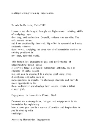 reading/viewing/listening experiences.
Te ach To De velop TalenT112
Learners are challenged through the higher-order thinking skills
of analyzing, syn-
thesizing, and evaluation. Overall, students can see this: The
task matters to me,
and I am emotionally involved. My effort is rewarded as I make
authentic connec-
tions to text, applying the outer world of humanities studies to
solving problems in
my inner, personal world.
This humanities engagement goal and performance of
understanding could just as
effectively target a different humanities aptitude, such as
empathy or verbal reason-
ing, and can be expanded to a cluster goal using cross-
disciplinary aptitudes such as
metacognition or insight. To challenge students and provide
more opportunities for
them to discover and develop their talents, create a talent
cluster goal.
Engagement in Humanities Cluster Goal
Demonstrate metacognition, insight, and engagement in the
humanities by explaining
how a book you read is a source of comfort and inspiration to
you in dealing with
challenges.
Assessing Humanities Engagement
 