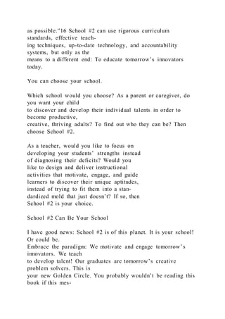 as possible.”16 School #2 can use rigorous curriculum
standards, effective teach-
ing techniques, up-to-date technology, and accountability
systems, but only as the
means to a different end: To educate tomorrow’s innovators
today.
You can choose your school.
Which school would you choose? As a parent or caregiver, do
you want your child
to discover and develop their individual talents in order to
become productive,
creative, thriving adults? To find out who they can be? Then
choose School #2.
As a teacher, would you like to focus on
developing your students’ strengths instead
of diagnosing their deficits? Would you
like to design and deliver instructional
activities that motivate, engage, and guide
learners to discover their unique aptitudes,
instead of trying to fit them into a stan-
dardized mold that just doesn’t? If so, then
School #2 is your choice.
School #2 Can Be Your School
I have good news: School #2 is of this planet. It is your school!
Or could be.
Embrace the paradigm: We motivate and engage tomorrow’s
innovators. We teach
to develop talent! Our graduates are tomorrow’s creative
problem solvers. This is
your new Golden Circle. You probably wouldn’t be reading this
book if this mes-
 