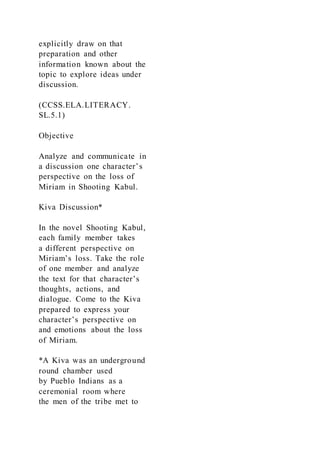 explicitly draw on that
preparation and other
information known about the
topic to explore ideas under
discussion.
(CCSS.ELA.LITERACY.
SL.5.1)
Objective
Analyze and communicate in
a discussion one character’s
perspective on the loss of
Miriam in Shooting Kabul.
Kiva Discussion*
In the novel Shooting Kabul,
each family member takes
a different perspective on
Miriam’s loss. Take the role
of one member and analyze
the text for that character’s
thoughts, actions, and
dialogue. Come to the Kiva
prepared to express your
character’s perspective on
and emotions about the loss
of Miriam.
*A Kiva was an underground
round chamber used
by Pueblo Indians as a
ceremonial room where
the men of the tribe met to
 