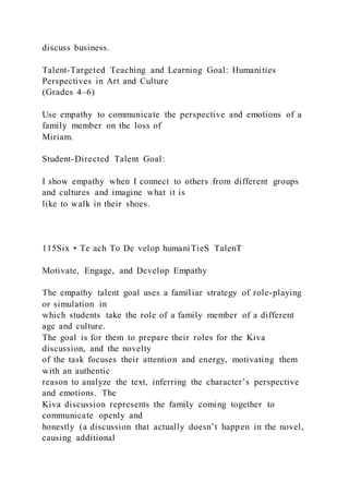 discuss business.
Talent-Targeted Teaching and Learning Goal: Humanities
Perspectives in Art and Culture
(Grades 4–6)
Use empathy to communicate the perspective and emotions of a
family member on the loss of
Miriam.
Student-Directed Talent Goal:
I show empathy when I connect to others from different groups
and cultures and imagine what it is
like to walk in their shoes.
115Six • Te ach To De velop humaniTieS TalenT
Motivate, Engage, and Develop Empathy
The empathy talent goal uses a familiar strategy of role-playing
or simulation in
which students take the role of a family member of a different
age and culture.
The goal is for them to prepare their roles for the Kiva
discussion, and the novelty
of the task focuses their attention and energy, motivating them
with an authentic
reason to analyze the text, inferring the character’s perspective
and emotions. The
Kiva discussion represents the family coming together to
communicate openly and
honestly (a discussion that actually doesn’t happen in the novel,
causing additional
 