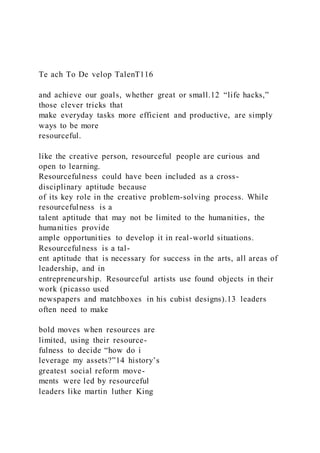 Te ach To De velop TalenT116
and achieve our goals, whether great or small.12 “life hacks,”
those clever tricks that
make everyday tasks more efficient and productive, are simply
ways to be more
resourceful.
like the creative person, resourceful people are curious and
open to learning.
Resourcefulness could have been included as a cross-
disciplinary aptitude because
of its key role in the creative problem-solving process. While
resourcefulness is a
talent aptitude that may not be limited to the humanities, the
humanities provide
ample opportunities to develop it in real-world situations.
Resourcefulness is a tal-
ent aptitude that is necessary for success in the arts, all areas of
leadership, and in
entrepreneurship. Resourceful artists use found objects in their
work (picasso used
newspapers and matchboxes in his cubist designs).13 leaders
often need to make
bold moves when resources are
limited, using their resource-
fulness to decide “how do i
leverage my assets?”14 history’s
greatest social reform move-
ments were led by resourceful
leaders like martin luther King
 
