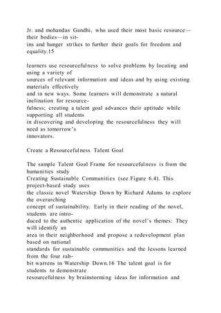 Jr. and mohandas Gandhi, who used their most basic resource—
their bodies—in sit-
ins and hunger strikes to further their goals for freedom and
equality.15
learners use resourcefulness to solve problems by locating and
using a variety of
sources of relevant information and ideas and by using existing
materials effectively
and in new ways. Some learners will demonstrate a natural
inclination for resource-
fulness; creating a talent goal advances their aptitude while
supporting all students
in discovering and developing the resourcefulness they will
need as tomorrow’s
innovators.
Create a Resourcefulness Talent Goal
The sample Talent Goal Frame for resourcefulness is from the
humanities study
Creating Sustainable Communities (see Figure 6.4). This
project-based study uses
the classic novel Watership Down by Richard Adams to explore
the overarching
concept of sustainability. Early in their reading of the novel,
students are intro-
duced to the authentic application of the novel’s themes: They
will identify an
area in their neighborhood and propose a redevelopment plan
based on national
standards for sustainable communities and the lessons learned
from the four rab-
bit warrens in Watership Down.16 The talent goal is for
students to demonstrate
resourcefulness by brainstorming ideas for information and
 