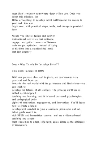 sage didn’t resonate somewhere deep within you. Once you
adopt this mission, the
HOW of teaching to develop talent will become the means to
your end. You can
begin now, with practical steps, tools, and examples provided
here.
Would you like to design and deliver
instructional activities that motivate,
engage, and guide learners to discover
their unique aptitudes, instead of trying
to fit them into a standardized mold
that just doesn’t?
7one • Why Te ach To De velop TalenT?
This Book Focuses on HOW
With our purpose clear and in place, we can become very
practical and focus on
how—in the real world with its parameters and limitations—we
can teach to
develop the talents of all learners. The process we’ll use is
called talent-targeted
teaching and learning, and it is based on sound psychological
and pedagogical prin-
ciples of motivation, engagement, and innovation. You’ll learn
how to create a talent
development mindset in your classroom, pre-assess and set
talent goals rooted in
rich STEM and humanities content, and use evidence-based
teaching and assess-
ment strategies to attain long-term goals aimed at the aptitudes
of innovators.
 