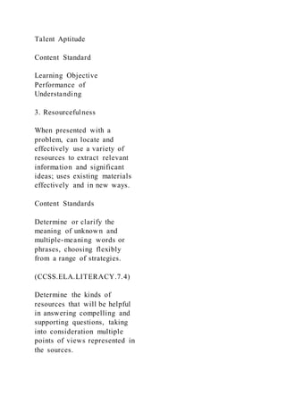 Talent Aptitude
Content Standard
Learning Objective
Performance of
Understanding
3. Resourcefulness
When presented with a
problem, can locate and
effectively use a variety of
resources to extract relevant
information and significant
ideas; uses existing materials
effectively and in new ways.
Content Standards
Determine or clarify the
meaning of unknown and
multiple-meaning words or
phrases, choosing flexibly
from a range of strategies.
(CCSS.ELA.LITERACY.7.4)
Determine the kinds of
resources that will be helpful
in answering compelling and
supporting questions, taking
into consideration multiple
points of views represented in
the sources.
 