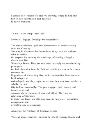 I demonstrate resourcefulness by knowing where to find and
how to use information and materials
to solve problems.
Te ach To De velop TalenT118
Motivate, Engage, Develop Resourcefulness
The resourcefulness goal and performance of understanding
from the Creating
Sustainable Communities humanities study provide students
with an authen-
tic purpose for meeting the challenge of reading a lengthy
classic text like
Watership Down. They are motivated to apply the sustainabi lity
principles
(or lack thereof ) from the fictional rabbit warrens to their own
communities.
Regardless of where they live, their communities have areas to
be developed or
redeveloped, and they begin to see how they can have a stake in
whether or not
this is done sustainably. The goal engages their interest and
involvement and
warrants the investment of time and effort. They see the
relevance of literature
to their own lives, and this may transfer to greater humanities
engagement and
overall higher achievement.
Assessing the Aptitude of Resourcefulness
You can assess students’ ongoing levels of resourcefulness and
 