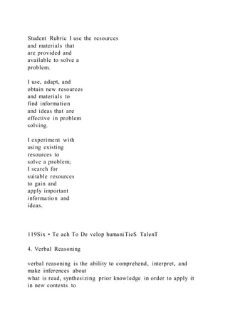 Student Rubric I use the resources
and materials that
are provided and
available to solve a
problem.
I use, adapt, and
obtain new resources
and materials to
find information
and ideas that are
effective in problem
solving.
I experiment with
using existing
resources to
solve a problem;
I search for
suitable resources
to gain and
apply important
information and
ideas.
119Six • Te ach To De velop humaniTieS TalenT
4. Verbal Reasoning
verbal reasoning is the ability to comprehend, interpret, and
make inferences about
what is read, synthesizing prior knowledge in order to apply it
in new contexts to
 