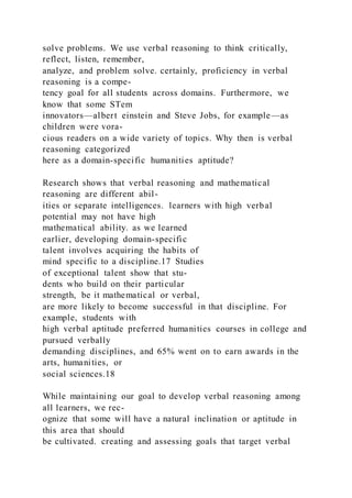 solve problems. We use verbal reasoning to think critically,
reflect, listen, remember,
analyze, and problem solve. certainly, proficiency in verbal
reasoning is a compe-
tency goal for all students across domains. Furthermore, we
know that some STem
innovators—albert einstein and Steve Jobs, for example—as
children were vora-
cious readers on a wide variety of topics. Why then is verbal
reasoning categorized
here as a domain-specific humanities aptitude?
Research shows that verbal reasoning and mathematical
reasoning are different abil-
ities or separate intelligences. learners with high verbal
potential may not have high
mathematical ability. as we learned
earlier, developing domain-specific
talent involves acquiring the habits of
mind specific to a discipline.17 Studies
of exceptional talent show that stu-
dents who build on their particular
strength, be it mathematical or verbal,
are more likely to become successful in that discipline. For
example, students with
high verbal aptitude preferred humanities courses in college and
pursued verbally
demanding disciplines, and 65% went on to earn awards in the
arts, humanities, or
social sciences.18
While maintaining our goal to develop verbal reasoning among
all learners, we rec-
ognize that some will have a natural inclination or aptitude in
this area that should
be cultivated. creating and assessing goals that target verbal
 