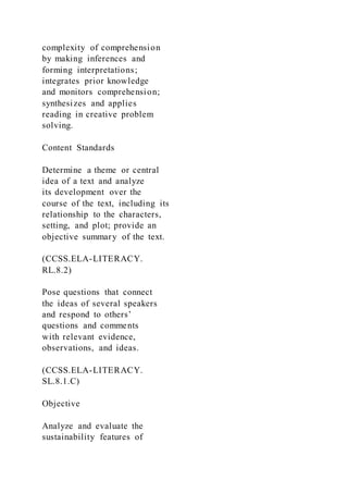 complexity of comprehension
by making inferences and
forming interpretations;
integrates prior knowledge
and monitors comprehension;
synthesizes and applies
reading in creative problem
solving.
Content Standards
Determine a theme or central
idea of a text and analyze
its development over the
course of the text, including its
relationship to the characters,
setting, and plot; provide an
objective summary of the text.
(CCSS.ELA-LITERACY.
RL.8.2)
Pose questions that connect
the ideas of several speakers
and respond to others’
questions and comments
with relevant evidence,
observations, and ideas.
(CCSS.ELA-LITERACY.
SL.8.1.C)
Objective
Analyze and evaluate the
sustainability features of
 