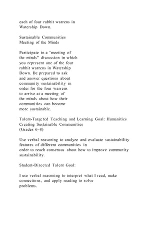 each of four rabbit warrens in
Watership Down.
Sustainable Communities
Meeting of the Minds
Participate in a “meeting of
the minds” discussion in which
you represent one of the four
rabbit warrens in Watership
Down. Be prepared to ask
and answer questions about
community sustainability in
order for the four warrens
to arrive at a meeting of
the minds about how their
communities can become
more sustainable.
Talent-Targeted Teaching and Learning Goal: Humanities
Creating Sustainable Communities
(Grades 6–8)
Use verbal reasoning to analyze and evaluate sustainability
features of different communities in
order to reach consensus about how to improve community
sustainability.
Student-Directed Talent Goal:
I use verbal reasoning to interpret what I read, make
connections, and apply reading to solve
problems.
 