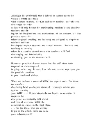 Although it’s preferable that a school or system adopt the
vision, I wrote this book
with teachers in mind. Sir Ken Robinson reminds us: “The real
challenges for edu-
cation will only be met by empowering passionate and creative
teachers and fir-
ing up the imaginations and motivations of the students.”17 The
practical tools for
talent-targeted teaching and learning are designed to empower
teachers and can
be adapted to your students and school context. I believe that
teaching to develop
talent is a creative commitment that teachers will find
challenging and intrinsically
motivating, just as the students will.
However, practical doesn’t mean that the shift from test-
targeted to talent-targeted
is going to be easy. It isn’t. I include one caveat to prepare you
for possible reactions
to your newfound vision:
When we do have a sense of WHY, we expect more. For those
not comfort-
able being held to a higher standard, I strongly advise you
against learning
your WHY. . . . Higher standards are harder to maintain. It
requires the
discipline to constantly talk about
and remind everyone WHY the
organization exists in the first place.
. . . But for those who are willing
to put in the effort, there are some
great advantages.18
 