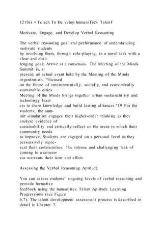 121Six • Te ach To De velop humaniTieS TalenT
Motivate, Engage, and Develop Verbal Reasoning
The verbal reasoning goal and performance of understanding
motivate students
by involving them, through role-playing, in a novel task with a
clear and chal-
lenging goal: Arrive at a consensus. The Meeting of the Minds
Summit is, at
present, an actual event held by the Meeting of the Minds
organization, “focused
on the future of environmentally, socially, and economically
sustainable cities.
Meeting of the Minds brings together urban sustainability and
technology lead-
ers to share knowledge and build lasting alliances.”19 For the
students, the sum-
mit simulation engages their higher-order thinking as they
analyze evidence of
sustainability and critically reflect on the areas in which their
community needs
to improve. Students are engaged on a personal level as they
persuasively repre-
sent their communities. The intense and challenging task of
coming to a consen-
sus warrants their time and effort.
Assessing the Verbal Reasoning Aptitude
You can assess students’ ongoing levels of verbal reasoning and
provide formative
feedback using the humanities Talent Aptitude Learning
Progressions (see Figure
6.7). The talent development assessment process is described in
detail in Chapter 7.
 