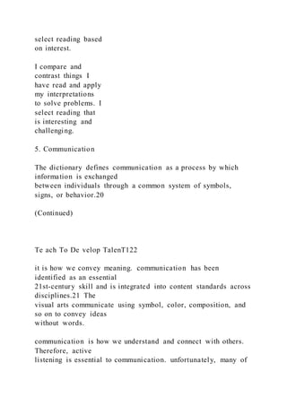 select reading based
on interest.
I compare and
contrast things I
have read and apply
my interpretations
to solve problems. I
select reading that
is interesting and
challenging.
5. Communication
The dictionary defines communication as a process by which
information is exchanged
between individuals through a common system of symbols,
signs, or behavior.20
(Continued)
Te ach To De velop TalenT122
it is how we convey meaning. communication has been
identified as an essential
21st-century skill and is integrated into content standards across
disciplines.21 The
visual arts communicate using symbol, color, composition, and
so on to convey ideas
without words.
communication is how we understand and connect with others.
Therefore, active
listening is essential to communication. unfortunately, many of
 