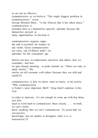 us are not as effective
communicators as we believe. “The single biggest problem in
communication,” wrote
George Bernard Shaw, “is the illusion that it has taken place.”
communication is
included here as a humanities-specific aptitude because the
humanities present so
many opportunities to develop it.
communication requires empa-
thy and is essential for leaders in
any realm. Great communicators
use story, one of Daniel pink’s six
aptitudes for the conceptual age.
Stories are how we understand ourselves and others, how we
remember, and how
we gain deeper meaning. as pink reminds us, “There are only so
many stories.” The
stories we tell resonate with others because they are told and
retold.22
communication is how we know what we know. in his article
“Why communication
is Today’s most important Skill,” Greg Satell explains it this
way:
in order to innovate, it’s not enough to come up with big ideas,
you also
need to work hard to communicate them clearly. . . . in truth,
we can’t really
know anything that we can’t communicate. To assert that we
can possess
knowledge, but are unable to designate what it is, is
nonsensical.23
 