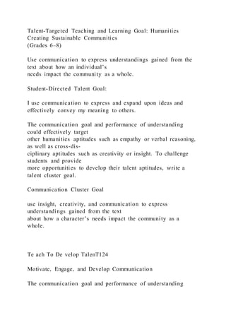 Talent-Targeted Teaching and Learning Goal: Humanities
Creating Sustainable Communities
(Grades 6–8)
Use communication to express understandings gained from the
text about how an individual’s
needs impact the community as a whole.
Student-Directed Talent Goal:
I use communication to express and expand upon ideas and
effectively convey my meaning to others.
The communication goal and performance of understanding
could effectively target
other humanities aptitudes such as empathy or verbal reasoning,
as well as cross-dis-
ciplinary aptitudes such as creativity or insight. To challenge
students and provide
more opportunities to develop their talent aptitudes, write a
talent cluster goal.
Communication Cluster Goal
use insight, creativity, and communication to express
understandings gained from the text
about how a character’s needs impact the community as a
whole.
Te ach To De velop TalenT124
Motivate, Engage, and Develop Communication
The communication goal and performance of understanding
 