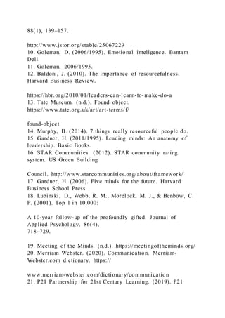 88(1), 139–157.
http://www.jstor.org/stable/25067229
10. Goleman, D. (2006/1995). Emotional intellgence. Bantam
Dell.
11. Goleman, 2006/1995.
12. Baldoni, J. (2010). The importance of resourcefulness.
Harvard Business Review.
https://hbr.org/2010/01/leaders-can-learn-to-make-do-a
13. Tate Museum. (n.d.). Found object.
https://www.tate.org.uk/art/art-terms/f/
found-object
14. Murphy, B. (2014). 7 things really resourceful people do.
15. Gardner, H. (2011/1995). Leading minds: An anatomy of
leadership. Basic Books.
16. STAR Communities. (2012). STAR community rating
system. US Green Building
Council. http://www.starcommunities.org/about/framework/
17. Gardner, H. (2006). Five minds for the future. Harvard
Business School Press.
18. Lubinski, D., Webb, R. M., Morelock, M. J., & Benbow, C.
P. (2001). Top 1 in 10,000:
A 10-year follow-up of the profoundly gifted. Journal of
Applied Psychology, 86(4),
718–729.
19. Meeting of the Minds. (n.d.). https://meetingoftheminds.org/
20. Merriam Webster. (2020). Communication. Merriam-
Webster.com dictionary. https://
www.merriam-webster.com/dictionary/communication
21. P21 Partnership for 21st Century Learning. (2019). P21
 
