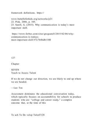 framework definitions. https://
www.battelleforkids.org/networks/p21
22. Pink, 2006, p. 105.
23. Satell, G. (2015). Why communication is today’s most
important skill.
https://www.forbes.com/sites/gregsatell/2015/02/06/why-
communication-is-todays-
most-important-skill/#7c7b4bdb1100
127
Chapter
SEVEN
Teach to Assess Talent
If we do not change our direction, we are likely to end up where
we are headed.
—Lao Tzu
Assessment dominates the educational conversation today,
which typically focuses on accountability for schools to produce
students who are “college and career ready,” a complex
outcome that, at the time of this
Te ach To De velop TalenT128
 