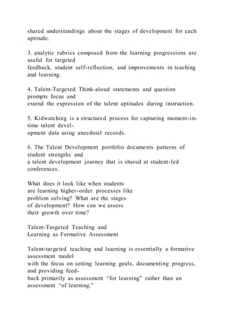 shared understandings about the stages of development for each
aptitude.
3. analytic rubrics composed from the learning progressions are
useful for targeted
feedback, student self-reflection, and improvements in teaching
and learning.
4. Talent-Targeted Think-aloud statements and question
prompts focus and
extend the expression of the talent aptitudes during instruction.
5. Kidwatching is a structured process for capturing moment-in-
time talent devel-
opment data using anecdotal records.
6. The Talent Development portfolio documents patterns of
student strengths and
a talent development journey that is shared at student-led
conferences.
What does it look like when students
are learning higher-order processes like
problem solving? What are the stages
of development? How can we assess
their growth over time?
Talent-Targeted Teaching and
Learning as Formative Assessment
Talent-targeted teaching and learning is essentially a formative
assessment model
with the focus on setting learning goals, documenting progress,
and providing feed-
back primarily as assessment “for learning” rather than an
assessment “of learning.”
 