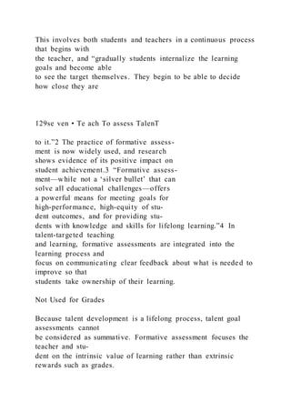 This involves both students and teachers in a continuous process
that begins with
the teacher, and “gradually students internalize the learning
goals and become able
to see the target themselves. They begin to be able to decide
how close they are
129se ven • Te ach To assess TalenT
to it.”2 The practice of formative assess-
ment is now widely used, and research
shows evidence of its positive impact on
student achievement.3 “Formative assess-
ment—while not a ‘silver bullet’ that can
solve all educational challenges—offers
a powerful means for meeting goals for
high-performance, high-equity of stu-
dent outcomes, and for providing stu-
dents with knowledge and skills for lifelong learning.”4 In
talent-targeted teaching
and learning, formative assessments are integrated into the
learning process and
focus on communicating clear feedback about what is needed to
improve so that
students take ownership of their learning.
Not Used for Grades
Because talent development is a lifelong process, talent goal
assessments cannot
be considered as summative. Formative assessment focuses the
teacher and stu-
dent on the intrinsic value of learning rather than extrinsic
rewards such as grades.
 