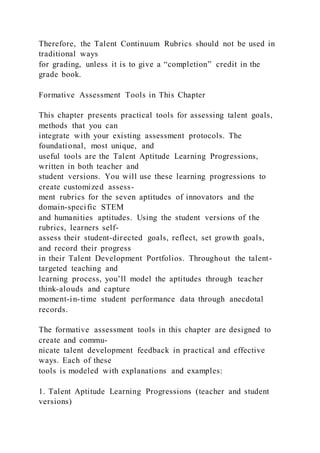 Therefore, the Talent Continuum Rubrics should not be used in
traditional ways
for grading, unless it is to give a “completion” credit in the
grade book.
Formative Assessment Tools in This Chapter
This chapter presents practical tools for assessing talent goals,
methods that you can
integrate with your existing assessment protocols. The
foundational, most unique, and
useful tools are the Talent Aptitude Learning Progressions,
written in both teacher and
student versions. You will use these learning progressions to
create customized assess-
ment rubrics for the seven aptitudes of innovators and the
domain-specific STEM
and humanities aptitudes. Using the student versions of the
rubrics, learners self-
assess their student-directed goals, reflect, set growth goals,
and record their progress
in their Talent Development Portfolios. Throughout the talent-
targeted teaching and
learning process, you’ll model the aptitudes through teacher
think-alouds and capture
moment-in-time student performance data through anecdotal
records.
The formative assessment tools in this chapter are designed to
create and commu-
nicate talent development feedback in practical and effective
ways. Each of these
tools is modeled with explanations and examples:
1. Talent Aptitude Learning Progressions (teacher and student
versions)
 