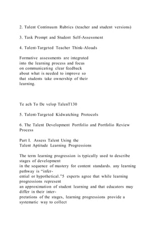 2. Talent Continuum Rubrics (teacher and student versions)
3. Task Prompt and Student Self-Assessment
4. Talent-Targeted Teacher Think-Alouds
Formative assessments are integrated
into the learning process and focus
on communicating clear feedback
about what is needed to improve so
that students take ownership of their
learning.
Te ach To De velop TalenT130
5. Talent-Targeted Kidwatching Protocols
6. The Talent Development Portfolio and Portfolio Review
Process
Part I. Assess Talent Using the
Talent Aptitude Learning Progressions
The term learning progression is typically used to describe
stages of development
in the sequence of mastery for content standards. any learning
pathway is “infer-
ential or hypothetical.”5 experts agree that while learning
progressions represent
an approximation of student learning and that educators may
differ in their inter-
pretations of the stages, learning progressions provide a
systematic way to collect
 