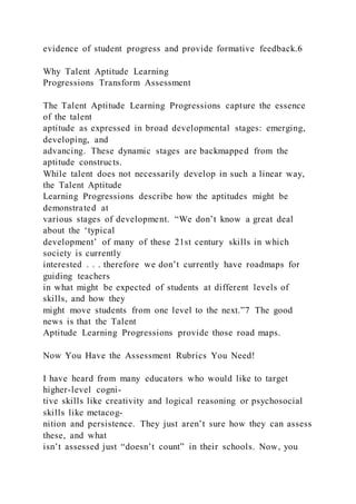evidence of student progress and provide formative feedback.6
Why Talent Aptitude Learning
Progressions Transform Assessment
The Talent Aptitude Learning Progressions capture the essence
of the talent
aptitude as expressed in broad developmental stages: emerging,
developing, and
advancing. These dynamic stages are backmapped from the
aptitude constructs.
While talent does not necessarily develop in such a linear way,
the Talent Aptitude
Learning Progressions describe how the aptitudes might be
demonstrated at
various stages of development. “We don’t know a great deal
about the ‘typical
development’ of many of these 21st century skills in which
society is currently
interested . . . therefore we don’t currently have roadmaps for
guiding teachers
in what might be expected of students at different levels of
skills, and how they
might move students from one level to the next.”7 The good
news is that the Talent
Aptitude Learning Progressions provide those road maps.
Now You Have the Assessment Rubrics You Need!
I have heard from many educators who would like to target
higher-level cogni-
tive skills like creativity and logical reasoning or psychosocial
skills like metacog-
nition and persistence. They just aren’t sure how they can assess
these, and what
isn’t assessed just “doesn’t count” in their schools. Now, you
 