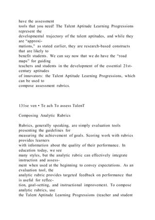 have the assessment
tools that you need! The Talent Aptitude Learning Progressions
represent the
developmental trajectory of the talent aptitudes, and while they
are “approxi-
mations,” as stated earlier, they are research-based constructs
that are likely to
benefit students. We can say now that we do have the “road
maps” for guiding
teachers and students in the development of the essential 21st-
century aptitudes
of innovators: the Talent Aptitude Learning Progressions, which
can be used to
compose assessment rubrics.
131se ven • Te ach To assess TalenT
Composing Analytic Rubrics
Rubrics, generally speaking, are simply evaluation tools
presenting the guidelines for
measuring the achievement of goals. Scoring work with rubrics
provides learners
with information about the quality of their performance. In
education today, we see
many styles, but the analytic rubric can effectively integrate
instruction and assess-
ment when used at the beginning to convey expectations. As an
evaluation tool, the
analytic rubric provides targeted feedback on performance that
is useful for reflec-
tion, goal-setting, and instructional improvement. To compose
analytic rubrics, use
the Talent Aptitude Learning Progressions (teacher and student
 