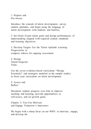 1. Prepare and
Pre-Assess
Introduce the concept of talent development, survey
student aptitudes, and begin using the language of
talent development with students and families.
2. Set Goals Create talent goals and design performances of
understanding aligned with required content standards
and learning objectives.
3. Develop Targets Use the Talent Aptitude Learning
Progressions to
compose rubrics for ongoing assessment.
4. Design
Talent-Targeted
Tasks
Use the seven evidence-based curriculum “Design
Essentials” and strategies modeled in the sample studies
to focus your curriculum on talent development.
5. Assess and
Reflect
Document student progress over time to improve
teaching and learning, provide opportunities to
self-assess, and set growth goals.
Chapter 2: You Can Motivate
and Engage Tomorrow’s Innovators
We begin with a sharp focus on our WHY: to motivate, engage,
and develop the
 