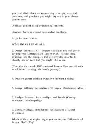 you read, think about the overarching concepts, essential
questions, and problems you might explore in your chosen
content area.
Organize content using overarching concepts.
Structure learning around open-ended problems.
Align for Acceleration.
SOME IDEAS I HAVE ARE:
2. Design Essentials 4 – 7 present strategies you can use to
develop your Differentiated Lesson Plan. Review these
strategies and the examples that are provided in order to
identify one or more that you might like to use.
(Note that the sample Differentiated Lesson Plan uses #6 with
an additional strategy, the hero’s journey.)
4. Develop expert thinking (Creative Problem Solving)
5. Engage differing perspectives (Divergent Questioning Model)
6. Analyze Patterns, Relationships, and Trends (Concept
attainment, Mindmapping)
7. Consider Ethical Implications (Discussions of Moral
Dilemmas)
Which of these strategies might you use in your Differentiated
Lesson Plan? Why?
 