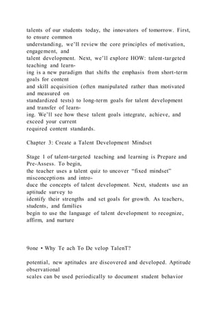 talents of our students today, the innovators of tomorrow. First,
to ensure common
understanding, we’ll review the core principles of motivation,
engagement, and
talent development. Next, we’ll explore HOW: talent-targeted
teaching and learn-
ing is a new paradigm that shifts the emphasis from short-term
goals for content
and skill acquisition (often manipulated rather than motivated
and measured on
standardized tests) to long-term goals for talent development
and transfer of learn-
ing. We’ll see how these talent goals integrate, achieve, and
exceed your current
required content standards.
Chapter 3: Create a Talent Development Mindset
Stage 1 of talent-targeted teaching and learning is Prepare and
Pre-Assess. To begin,
the teacher uses a talent quiz to uncover “fixed mindset”
misconceptions and intro-
duce the concepts of talent development. Next, students use an
aptitude survey to
identify their strengths and set goals for growth. As teachers,
students, and families
begin to use the language of talent development to recognize,
affirm, and nurture
9one • Why Te ach To De velop TalenT?
potential, new aptitudes are discovered and developed. Aptitude
observational
scales can be used periodically to document student behavior
 