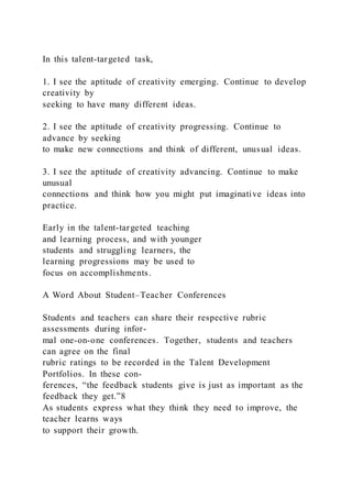 In this talent-targeted task,
1. I see the aptitude of creativity emerging. Continue to develop
creativity by
seeking to have many different ideas.
2. I see the aptitude of creativity progressing. Continue to
advance by seeking
to make new connections and think of different, unusual ideas.
3. I see the aptitude of creativity advancing. Continue to make
unusual
connections and think how you might put imaginative ideas into
practice.
Early in the talent-targeted teaching
and learning process, and with younger
students and struggling learners, the
learning progressions may be used to
focus on accomplishments.
A Word About Student–Teacher Conferences
Students and teachers can share their respective rubric
assessments during infor-
mal one-on-one conferences. Together, students and teachers
can agree on the final
rubric ratings to be recorded in the Talent Development
Portfolios. In these con-
ferences, “the feedback students give is just as important as the
feedback they get.”8
As students express what they think they need to improve, the
teacher learns ways
to support their growth.
 