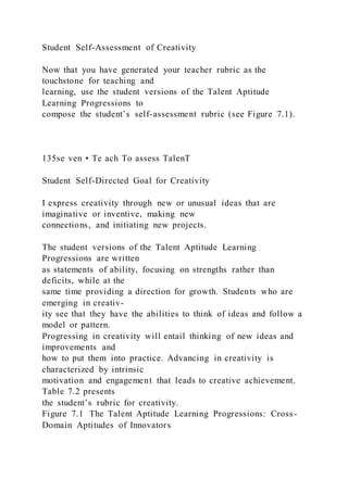 Student Self-Assessment of Creativity
Now that you have generated your teacher rubric as the
touchstone for teaching and
learning, use the student versions of the Talent Aptitude
Learning Progressions to
compose the student’s self-assessment rubric (see Figure 7.1).
135se ven • Te ach To assess TalenT
Student Self-Directed Goal for Creativity
I express creativity through new or unusual ideas that are
imaginative or inventive, making new
connections, and initiating new projects.
The student versions of the Talent Aptitude Learning
Progressions are written
as statements of ability, focusing on strengths rather than
deficits, while at the
same time providing a direction for growth. Students who are
emerging in creativ-
ity see that they have the abilities to think of ideas and follow a
model or pattern.
Progressing in creativity will entail thinking of new ideas and
improvements and
how to put them into practice. Advancing in creativity is
characterized by intrinsic
motivation and engagement that leads to creative achievement.
Table 7.2 presents
the student’s rubric for creativity.
Figure 7.1 The Talent Aptitude Learning Progressions: Cross-
Domain Aptitudes of Innovators
 