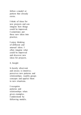follow a model or
pattern that already
exists.
I think of ideas for
new projects and can
imagine how things
could be improved.
I sometimes put
these new ideas into
practice.
I enjoy thinking
of different and
unusual ideas. I
often imagine what
could be improved
and discover new
ideas for projects.
4. Insight
Is keenly observant
and aware; is intuitive;
perceives new patterns and
relationships; readily grasps
concepts and applies them
to new situations.
I recognize
patterns and
relationships when
given examples.
I understand by
following models.
 