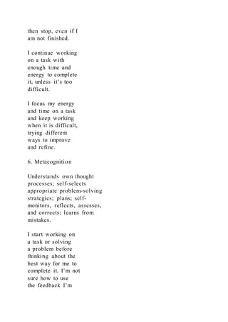 then stop, even if I
am not finished.
I continue working
on a task with
enough time and
energy to complete
it, unless it’s too
difficult.
I focus my energy
and time on a task
and keep working
when it is difficult,
trying different
ways to improve
and refine.
6. Metacognition
Understands own thought
processes; self-selects
appropriate problem-solving
strategies; plans; self-
monitors, reflects, assesses,
and corrects; learns from
mistakes.
I start working on
a task or solving
a problem before
thinking about the
best way for me to
complete it. I’m not
sure how to use
the feedback I’m
 