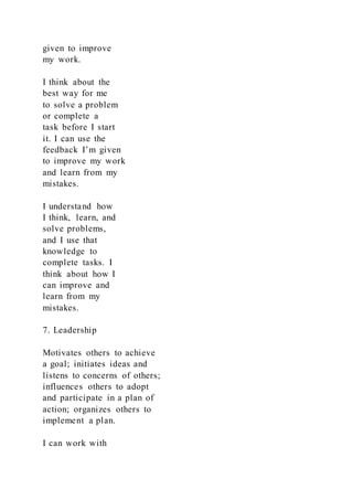 given to improve
my work.
I think about the
best way for me
to solve a problem
or complete a
task before I start
it. I can use the
feedback I’m given
to improve my work
and learn from my
mistakes.
I understand how
I think, learn, and
solve problems,
and I use that
knowledge to
complete tasks. I
think about how I
can improve and
learn from my
mistakes.
7. Leadership
Motivates others to achieve
a goal; initiates ideas and
listens to concerns of others;
influences others to adopt
and participate in a plan of
action; organizes others to
implement a plan.
I can work with
 