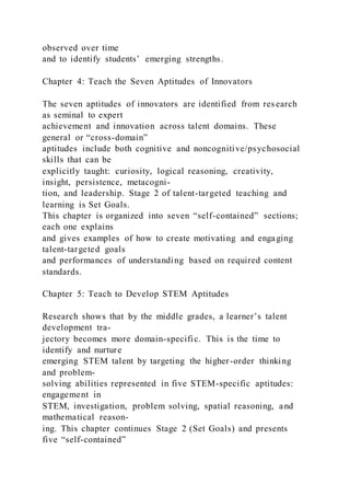 observed over time
and to identify students’ emerging strengths.
Chapter 4: Teach the Seven Aptitudes of Innovators
The seven aptitudes of innovators are identified from res earch
as seminal to expert
achievement and innovation across talent domains. These
general or “cross-domain”
aptitudes include both cognitive and noncognitive/psychosocial
skills that can be
explicitly taught: curiosity, logical reasoning, creativity,
insight, persistence, metacogni-
tion, and leadership. Stage 2 of talent-targeted teaching and
learning is Set Goals.
This chapter is organized into seven “self-contained” sections;
each one explains
and gives examples of how to create motivating and engaging
talent-targeted goals
and performances of understanding based on required content
standards.
Chapter 5: Teach to Develop STEM Aptitudes
Research shows that by the middle grades, a learner’s talent
development tra-
jectory becomes more domain-specific. This is the time to
identify and nurture
emerging STEM talent by targeting the higher-order thinking
and problem-
solving abilities represented in five STEM-specific aptitudes:
engagement in
STEM, investigation, problem solving, spatial reasoning, and
mathematical reason-
ing. This chapter continues Stage 2 (Set Goals) and presents
five “self-contained”
 