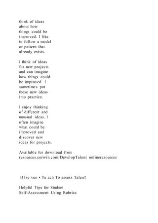 think of ideas
about how
things could be
improved. I like
to follow a model
or pattern that
already exists.
I think of ideas
for new projects
and can imagine
how things could
be improved. I
sometimes put
these new ideas
into practice.
I enjoy thinking
of different and
unusual ideas. I
often imagine
what could be
improved and
discover new
ideas for projects.
Available for download from
resources.corwin.com/DevelopTalent onlineresources
137se ven • Te ach To assess TalenT
Helpful Tips for Student
Self-Assessment Using Rubrics
 