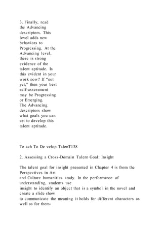 3. Finally, read
the Advancing
descriptors. This
level adds new
behaviors to
Progressing. At the
Advancing level,
there is strong
evidence of the
talent aptitude. Is
this evident in your
work now? If “not
yet,” then your best
self-assessment
may be Progressing
or Emerging.
The Advancing
descriptors show
what goals you can
set to develop this
talent aptitude.
Te ach To De velop TalenT138
2. Assessing a Cross-Domain Talent Goal: Insight
The talent goal for insight presented in Chapter 4 is from the
Perspectives in Art
and Culture humanities study. In the performance of
understanding, students use
insight to identify an object that is a symbol in the novel and
create a slide show
to communicate the meaning it holds for different characters as
well as for them-
 